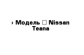  › Модель ­ Nissan Teana